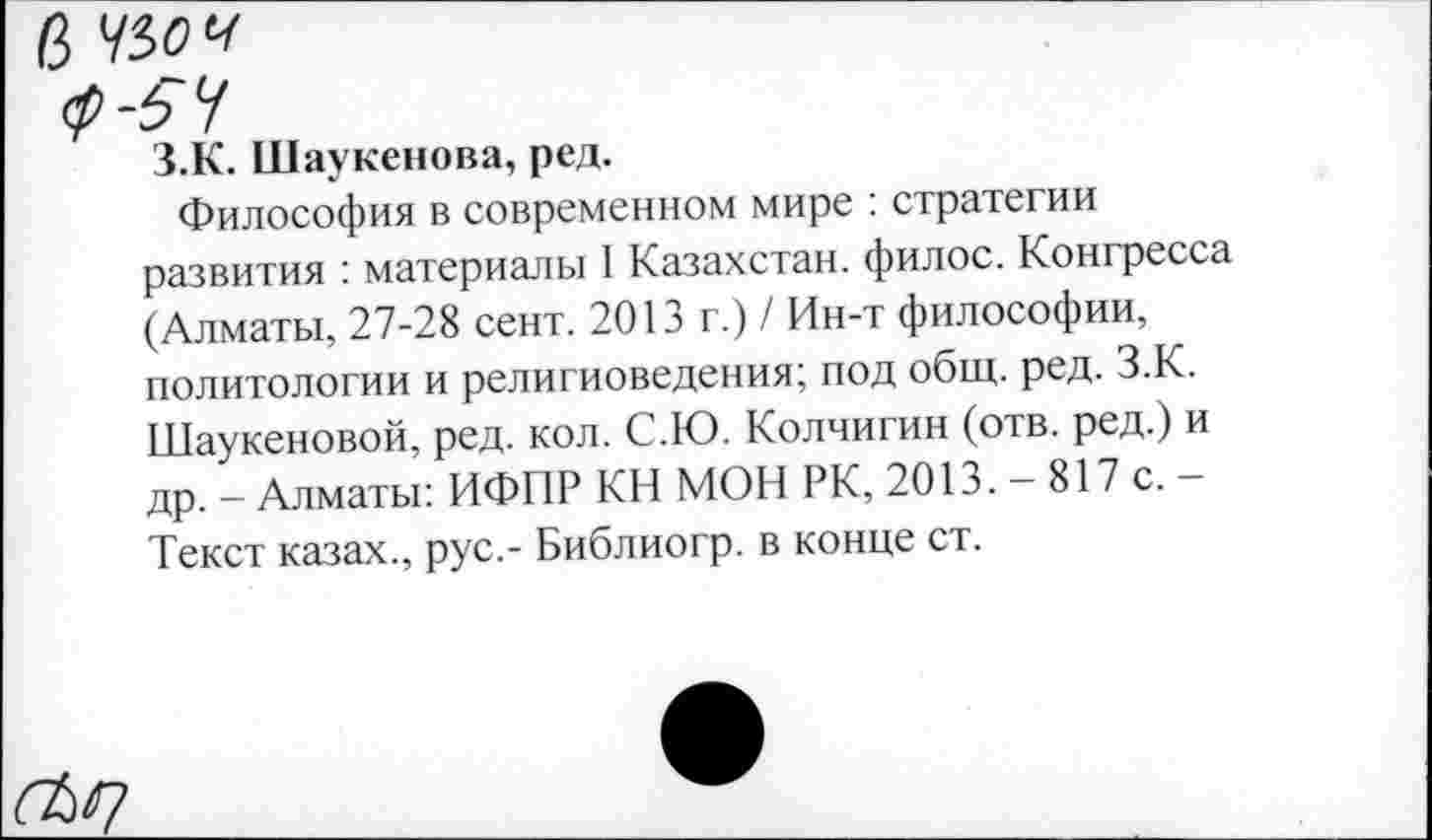 ﻿5 Ч5оч
ср -5 У
З.К. Шаукенова, ред.
Философия в современном мире : стратегии развития : материалы I Казахстан, филос. Конгресса (Алматы, 27-28 сент. 2013 г.) / Ин-т философии, политологии и религиоведения; под общ. ред. З.К. Шаукеновой, ред. кол. С.Ю. Колчигин (отв. ред.) и др. - Алматы: ИФПР КН МОН РК, 2013. — 817 с. — Текст казах., рус.- Библиогр. в конце ст.